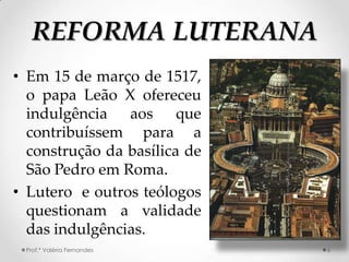 REFORMA LUTERANA
• Em 15 de março de 1517,
  o papa Leão X ofereceu
  indulgência aos que
  contribuíssem para a
  construção da basílica de
  São Pedro em Roma.
• Lutero e outros teólogos
  questionam a validade
  das indulgências.
 Prof.ª Valéria Fernandes     6
 