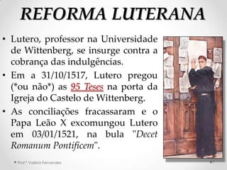 REFORMA LUTERANA
• Lutero, professor na Universidade
  de Wittenberg, se insurge contra a
  cobrança das indulgências.
• Em a 31/10/1517, Lutero pregou
  (*ou não*) as 95 Teses na porta da
  Igreja do Castelo de Wittenberg.
• As conciliações fracassaram e o
  Papa Leão X excomungou Lutero
  em 03/01/1521, na bula "Decet
  Romanum Pontificem".
   Prof.ª Valéria Fernandes            7
 