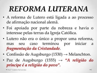 REFORMA LUTERANA
• A reforma de Lutero está ligada a ao processo
  de afirmação nacional alemã.
• Foi apoiada por parte da nobreza e havia o
  interesse pelas terras da Igreja Católica.
• Lutero não era o único a propor uma reforma,
  mas seu caso terminou por iniciar a
  fragmentação da Cristandade.
• Confissão de Augsburgo (1530) → Melanchton.
• Paz de Augsburgo (1555) → “A religião do
  príncipe é a religião do povo”.
  Prof.ª Valéria Fernandes                   8
 