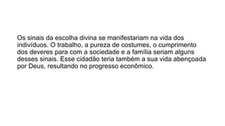 Os sinais da escolha divina se manifestariam na vida dos 
indivíduos. O trabalho, a pureza de costumes, o cumprimento 
dos deveres para com a sociedade e a família seriam alguns 
desses sinais. Esse cidadão teria também a sua vida abençoada 
por Deus, resultando no progresso econômico. 
 