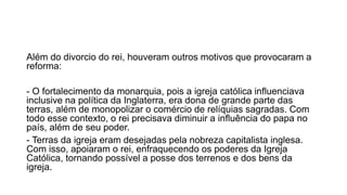 Além do divorcio do rei, houveram outros motivos que provocaram a 
reforma: 
- O fortalecimento da monarquia, pois a igreja católica influenciava 
inclusive na política da Inglaterra, era dona de grande parte das 
terras, além de monopolizar o comércio de relíquias sagradas. Com 
todo esse contexto, o rei precisava diminuir a influência do papa no 
país, além de seu poder. 
- Terras da igreja eram desejadas pela nobreza capitalista inglesa. 
Com isso, apoiaram o rei, enfraquecendo os poderes da Igreja 
Católica, tornando possível a posse dos terrenos e dos bens da 
igreja. 
 
