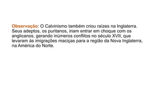 Observação: O Calvinismo também criou raízes na Inglaterra. 
Seus adeptos, os puritanos, iriam entrar em choque com os 
anglicanos, gerando inúmeros conflitos no século XVII, que 
levaram às imigrações maciças para a região da Nova Inglaterra, 
na América do Norte. 
 
