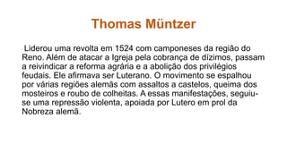 Thomas Müntzer 
Liderou uma revolta em 1524 com camponeses da região do 
Reno. Além de atacar a Igreja pela cobrança de dízimos, passam 
a reivindicar a reforma agrária e a abolição dos privilégios 
feudais. Ele afirmava ser Luterano. O movimento se espalhou 
por várias regiões alemãs com assaltos a castelos, queima dos 
mosteiros e roubo de colheitas. A essas manifestações, seguiu-se 
uma repressão violenta, apoiada por Lutero em prol da 
Nobreza alemã. 
 