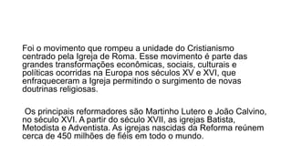 Foi o movimento que rompeu a unidade do Cristianismo 
centrado pela Igreja de Roma. Esse movimento é parte das 
grandes transformações econômicas, sociais, culturais e 
políticas ocorridas na Europa nos séculos XV e XVI, que 
enfraqueceram a Igreja permitindo o surgimento de novas 
doutrinas religiosas. 
Os principais reformadores são Martinho Lutero e João Calvino, 
no século XVI. A partir do século XVII, as igrejas Batista, 
Metodista e Adventista. As igrejas nascidas da Reforma reúnem 
cerca de 450 milhões de fiéis em todo o mundo. 
 