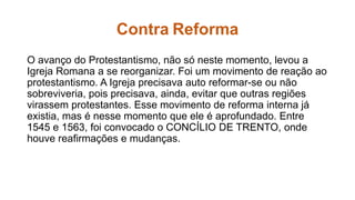 Contra Reforma 
O avanço do Protestantismo, não só neste momento, levou a 
Igreja Romana a se reorganizar. Foi um movimento de reação ao 
protestantismo. A Igreja precisava auto reformar-se ou não 
sobreviveria, pois precisava, ainda, evitar que outras regiões 
virassem protestantes. Esse movimento de reforma interna já 
existia, mas é nesse momento que ele é aprofundado. Entre 
1545 e 1563, foi convocado o CONCÍLIO DE TRENTO, onde 
houve reafirmações e mudanças. 
 