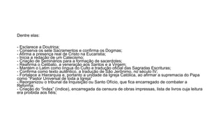 Dentre elas: 
- Esclarece a Doutrina; 
- Conserva os sete Sacramentos e confirma os Dogmas; 
- Afirma a presença real de Cristo na Eucaristia; 
- Inicia a redação de um Catecismo; 
- Criação de Seminários para a formação de sacerdotes; 
- Reafirma o Celibato, a veneração aos Santos e a Virgem; 
- Mantém o Latim como língua do Culto e tradução oficial das Sagradas Escrituras; 
- Confirma como texto autêntico, a tradução de São Jerônimo, no século IV; 
- Fortalece a Hierarquia e, portanto a unidade da Igreja Católica, ao afirmar a supremacia do Papa 
como “Pastor Universal de toda a Igreja” 
- Reorganizou o tribunal da Inquisição ou Santo Ofício, que fica encarregado de combater a 
Reforma; 
- Criação do “Índex” (índice), encarregada da censura de obras impressas, lista de livros cuja leitura 
era proibida aos fiéis; 
 