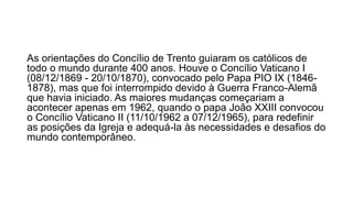 As orientações do Concílio de Trento guiaram os católicos de 
todo o mundo durante 400 anos. Houve o Concílio Vaticano I 
(08/12/1869 - 20/10/1870), convocado pelo Papa PIO IX (1846- 
1878), mas que foi interrompido devido à Guerra Franco-Alemã 
que havia iniciado. As maiores mudanças começariam a 
acontecer apenas em 1962, quando o papa João XXIII convocou 
o Concílio Vaticano II (11/10/1962 a 07/12/1965), para redefinir 
as posições da Igreja e adequá-la às necessidades e desafios do 
mundo contemporâneo. 
 