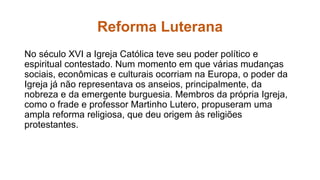 Reforma Luterana 
No século XVI a Igreja Católica teve seu poder político e 
espiritual contestado. Num momento em que várias mudanças 
sociais, econômicas e culturais ocorriam na Europa, o poder da 
Igreja já não representava os anseios, principalmente, da 
nobreza e da emergente burguesia. Membros da própria Igreja, 
como o frade e professor Martinho Lutero, propuseram uma 
ampla reforma religiosa, que deu origem às religiões 
protestantes. 
 