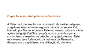 O que foi e as principais características: 
A Reforma Luterana foi um movimento de caráter religioso, 
surgido na Alemanha na segunda década do século XVI, 
liderado por Martinho Lutero. Este movimento criticava várias 
ações da Igreja Católica, propôs novos caminhos para o 
cristianismo e resultou na criação da Igreja Luterana. Este 
movimento teve forte apoio da nobreza da Alemanha, 
desaprovou o capitalismo e a utilização do dinheiro. 
 