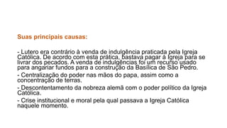 Suas principais causas: 
- Lutero era contrário à venda de indulgência praticada pela Igreja 
Católica. De acordo com esta prática, bastava pagar à Igreja para se 
livrar dos pecados. A venda de indulgências foi um recurso usado 
para angariar fundos para a construção da Basílica de São Pedro. 
- Centralização do poder nas mãos do papa, assim como a 
concentração de terras. 
- Descontentamento da nobreza alemã com o poder político da Igreja 
Católica. 
- Crise institucional e moral pela qual passava a Igreja Católica 
naquele momento. 
 