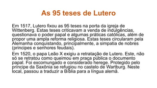 As 95 teses de Lutero 
Em 1517, Lutero fixou as 95 teses na porta da igreja de 
Wittenberg. Estas teses criticavam a venda de indulgências, 
questionava o poder papal e algumas práticas católicas, além de 
propor uma ampla reforma religiosa. Estas teses circularam pela 
Alemanha conquistando, principalmente, a simpatia de nobres 
(principes e senhores feudais). 
Em 1520, o papa Leão X exigiu a retratação de Lutero. Este, não 
só se retratou como queimou em praça pública o documento 
papal. Foi excomungado e considerado herege. Protegido pelo 
príncipe da Saxônia se refugiou no castelo de Wartburg. Neste 
local, passou a traduzir a Bíblia para a língua alemã. 
 