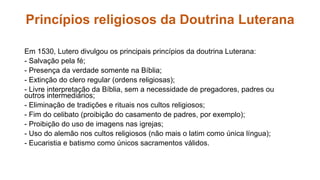 Princípios religiosos da Doutrina Luterana 
Em 1530, Lutero divulgou os principais princípios da doutrina Luterana: 
- Salvação pela fé; 
- Presença da verdade somente na Bíblia; 
- Extinção do clero regular (ordens religiosas); 
- Livre interpretação da Bíblia, sem a necessidade de pregadores, padres ou 
outros intermediários; 
- Eliminação de tradições e rituais nos cultos religiosos; 
- Fim do celibato (proibição do casamento de padres, por exemplo); 
- Proibição do uso de imagens nas igrejas; 
- Uso do alemão nos cultos religiosos (não mais o latim como única língua); 
- Eucaristia e batismo como únicos sacramentos válidos. 
 