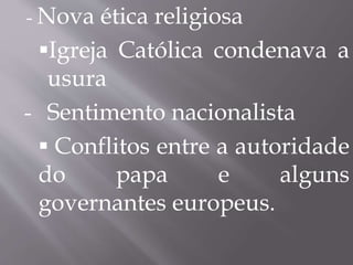 - Nova ética religiosa 
Igreja Católica condenava a 
usura 
- Sentimento nacionalista 
 Conflitos entre a autoridade 
do papa e alguns 
governantes europeus. 
 