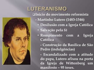 Inicio do movimento reformista 
- Martinho Lutero (1483-1546) 
• Desilusão com a Igreja Católica 
• Salvação pela fé 
• Rompimento com a Igreja 
Católica 
- Construção da Basílica de São 
Pedro (indulgências) 
- Escandalizado com a atitude 
do papa, Lutero afixou na porta 
da Igreja de Wittenberg um 
manifesto – 95 teses. 
 