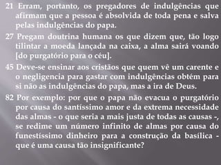 21 Erram, portanto, os pregadores de indulgências que 
afirmam que a pessoa é absolvida de toda pena e salva 
pelas indulgências do papa. 
27 Pregam doutrina humana os que dizem que, tão logo 
tilintar a moeda lançada na caixa, a alma sairá voando 
[do purgatório para o céu]. 
45 Deve-se ensinar aos cristãos que quem vê um carente e 
o negligencia para gastar com indulgências obtém para 
si não as indulgências do papa, mas a ira de Deus. 
82 Por exemplo: por que o papa não evacua o purgatório 
por causa do santíssimo amor e da extrema necessidade 
das almas - o que seria a mais justa de todas as causas -, 
se redime um número infinito de almas por causa do 
funestíssimo dinheiro para a construção da basílica - 
que é uma causa tão insignificante? 
 