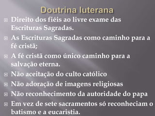  Direito dos fiéis ao livre exame das 
Escrituras Sagradas. 
 As Escrituras Sagradas como caminho para a 
fé cristã; 
 A fé cristã como único caminho para a 
salvação eterna. 
 Não aceitação do culto católico 
 Não adoração de imagens religiosas 
 Não reconhecimento da autoridade do papa 
 Em vez de sete sacramentos só reconheciam o 
batismo e a eucaristia. 
 