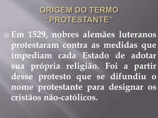  Em 1529, nobres alemães luteranos 
protestaram contra as medidas que 
impediam cada Estado de adotar 
sua própria religião. Foi a partir 
desse protesto que se difundiu o 
nome protestante para designar os 
cristãos não-católicos. 
 