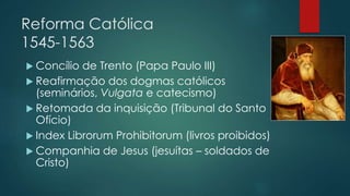 Reforma Católica
1545-1563
 Concílio de Trento (Papa Paulo III)
 Reafirmação dos dogmas católicos
(seminários, Vulgata e catecismo)
 Retomada da inquisição (Tribunal do Santo
Ofício)
 Index Librorum Prohibitorum (livros proibidos)
 Companhia de Jesus (jesuítas – soldados de
Cristo)
 