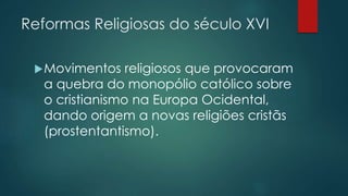 Reformas Religiosas do século XVI
Movimentos religiosos que provocaram
a quebra do monopólio católico sobre
o cristianismo na Europa Ocidental,
dando origem a novas religiões cristãs
(prostentantismo).
 