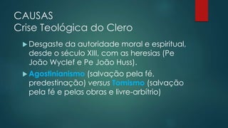 CAUSAS
Crise Teológica do Clero
 Desgaste da autoridade moral e espiritual,
desde o século XIII, com as heresias (Pe
João Wyclef e Pe João Huss).
 Agostinianismo (salvação pela fé,
predestinação) versus Tomismo (salvação
pela fé e pelas obras e livre-arbítrio)
 
