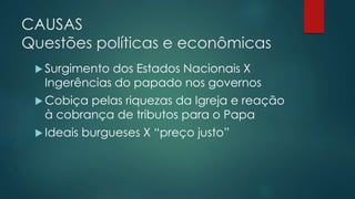 CAUSAS
Questões políticas e econômicas
 Surgimento dos Estados Nacionais X
Ingerências do papado nos governos
 Cobiça pelas riquezas da Igreja e reação
à cobrança de tributos para o Papa
 Ideais burgueses X “preço justo”
 