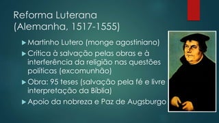 Reforma Luterana
(Alemanha, 1517-1555)
 Martinho Lutero (monge agostiniano)
 Crítica à salvação pelas obras e à
interferência da religião nas questões
políticas (excomunhão)
 Obra: 95 teses (salvação pela fé e livre
interpretação da Bíblia)
 Apoio da nobreza e Paz de Augsburgo
 
