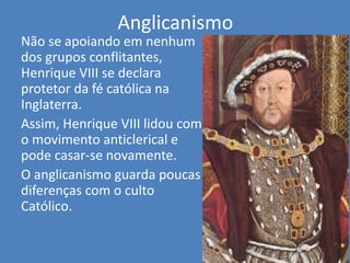 Anglicanismo
Não se apoiando em nenhum
dos grupos conflitantes,
Henrique VIII se declara
protetor da fé católica na
Inglaterra.
Assim, Henrique VIII lidou com
o movimento anticlerical e
pode casar-se novamente.
O anglicanismo guarda poucas
diferenças com o culto
Católico.
 