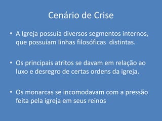 Cenário de Crise
• A Igreja possuía diversos segmentos internos,
que possuíam linhas filosóficas distintas.
• Os principais atritos se davam em relação ao
luxo e desregro de certas ordens da igreja.
• Os monarcas se incomodavam com a pressão
feita pela igreja em seus reinos
 