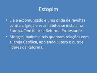 Estopim
• Ele é excomungado e uma onda de revoltas
contra a Igreja e seus hábitos se instala na
Europa. Tem início a Reforma Protestante.
• Monges, padres e reis quebram relações com
a igreja Católica, apoiando Lutero e outros
lideres da Reforma.
 