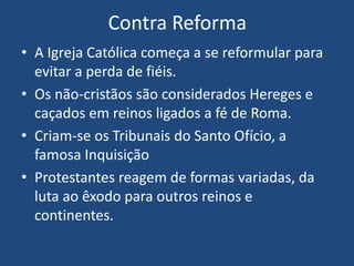 Contra Reforma
• A Igreja Católica começa a se reformular para
evitar a perda de fiéis.
• Os não-cristãos são considerados Hereges e
caçados em reinos ligados a fé de Roma.
• Criam-se os Tribunais do Santo Ofício, a
famosa Inquisição
• Protestantes reagem de formas variadas, da
luta ao êxodo para outros reinos e
continentes.
 