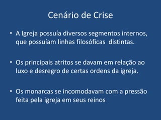 Cenário de Crise
• A Igreja possuía diversos segmentos internos,
que possuíam linhas filosóficas distintas.
• Os principais atritos se davam em relação ao
luxo e desregro de certas ordens da igreja.
• Os monarcas se incomodavam com a pressão
feita pela igreja em seus reinos
 