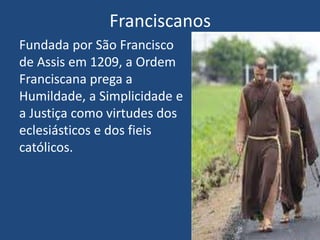 Franciscanos
Fundada por São Francisco
de Assis em 1209, a Ordem
Franciscana prega a
Humildade, a Simplicidade e
a Justiça como virtudes dos
eclesiásticos e dos fieis
católicos.
 