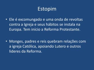 Estopim
• Ele é excomungado e uma onda de revoltas
contra a Igreja e seus hábitos se instala na
Europa. Tem início a Reforma Protestante.
• Monges, padres e reis quebram relações com
a igreja Católica, apoiando Lutero e outros
lideres da Reforma.
 
