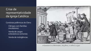 Crise de
representatividade
da Igreja Católica
Condutas polêmicas do Clero:
• Clérigos com famílias
(nicolaísmo).
• Venda de cargos
eclesiásticos (simonia).
• Venda de indulgências.
A Question to a Mintmaker, Jörg Breu, o velho (c.1530)
 