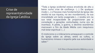 “Toda a Igreja ocidental estava envolvida de alto a
baixo numa crise de confiança. (...) De qualquer
modo (...) o fracasso mais fundamental da Igreja não
residia na sua riqueza, no seu mundanismo, na sua
imoralidade um tanto exagerada (...) residia sim na
sua total incapacidade de proporcionar paz e
consolação a gerações conturbadas numa era de
incerteza. A peste, a guerra, o declínio econômico
marcavam o fim da Idade Média com inequívoco
mal-estar espiritual. (...)
O misticismo e o milenarismo ameaçavam o controle
da Igreja sobre as almas; entre os cultos, o
humanismo minava o respeito pela sua autoridade e
saber.”
G.R. Elton, A Europa durante a Reforma, p.23-25.
Crise de
representatividade
da Igreja Católica
 