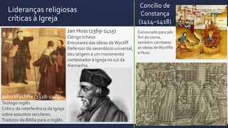 Lideranças religiosas
críticas à Igreja
JohnWycliffe (1328-1384):
Teólogo inglês
Crítico da interferência da Igreja
sobre assuntos seculares.
Tradutor da Bíblia para o Inglês.
Jan Huss (1369-1415)
Clérigo tcheco
Entusiasta das ideias de Wycliff.
Defensor do sacerdócio universal,
deu origem a um movimento
contestador à Igreja no sul da
Alemanha.
Concílio de
Constança
(1414–1418)
Convocado para pôr
fim ao cisma,
também combateu
as ideias deWycliffe
e Huss.
 