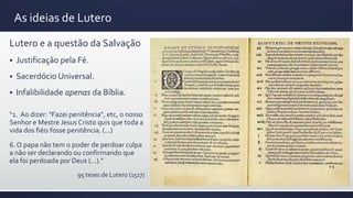 As ideias de Lutero
Lutero e a questão da Salvação
 Justificação pela Fé.
 Sacerdócio Universal.
 Infalibilidade apenas da Bíblia.
“1. Ao dizer: "Fazei penitência", etc, o nosso
Senhor e Mestre Jesus Cristo quis que toda a
vida dos fiéis fosse penitência. (...)
6. O papa não tem o poder de perdoar culpa
a não ser declarando ou confirmando que
ela foi perdoada por Deus (...).”
95 teses de Lutero (1517)
 