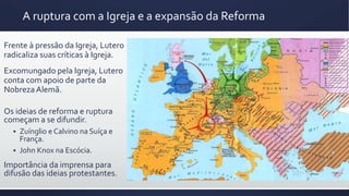 Frente à pressão da Igreja, Lutero
radicaliza suas críticas à Igreja.
Excomungado pela Igreja, Lutero
conta com apoio de parte da
NobrezaAlemã.
A ruptura com a Igreja e a expansão da Reforma
Os ideias de reforma e ruptura
começam a se difundir.
 Zuínglio e Calvino na Suíça e
França.
 John Knox na Escócia.
Importância da imprensa para
difusão das ideias protestantes.
 