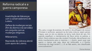 Reforma radical e a
guerra camponesa
 Insatisfação de lideranças
com o conservadorismo de
Lutero.
 Defesa de mudanças sociais
(fim do dízimo e da servidão)
em conjunto com as
mudanças religiosas.
 Milenarismo.
 Repressão da nobreza alemã
(com apoio de Lutero).
“Eis, pois, o auge da avareza, do sonho e da pilhagem de nossos
Príncipes e senhores: apossam-se de toda criatura, sejam peixes
n’água, aves no céu ou plantas na terra; tudo deve ser seu. Em
seguida espalham o mandamento de Deus entre os pobres, e
dizem: Deus ordenou que não roubeis! Contudo, não acharam uso
deste mandamento para si mesmos. (...) Assim, quem quer que
agarre o menos que seja, deve ser enforcado, e o Doutor
mentiroso diz logo amém! (...) E se falo assim, sou classificado
como subversivo.”
Thomas Muntzer
 