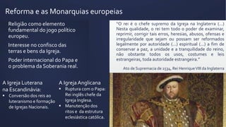 Reforma e as Monarquias europeias
“O rei é o chefe supremo da Igreja na Inglaterra (...)
Nesta qualidade, o rei tem todo o poder de examinar,
reprimir, corrigir tais erros, heresias, abusos, ofensas e
irregularidade que sejam ou possam ser reformados
legalmente por autoridade (...) espiritual (...) a fim de
conservar a paz, a unidade e a tranquilidade do reino,
não obstante todos os usos, costumes e leis
estrangeiras, toda autoridade estrangeira.”
Ato de Supremacia de 1534, Rei HenriqueVIII da Inglaterra
Religião como elemento
fundamental do jogo político
europeu.
Interesse no confisco das
terras e bens da Igreja.
Poder internacional do Papa e
o problema da Soberania real.
A IgrejaAnglicana
 Ruptura com o Papa:
Rei inglês chefe da
Igreja Inglesa.
 Manutenção dos
ritos e da estrutura
eclesiástica católica.
A Igreja Luterana
na Escandinávia:
 Conversão dos reis ao
luteranismo e formação
de Igrejas Nacionais.
 