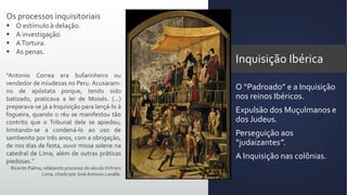 Inquisição Ibérica
O “Padroado” e a Inquisição
nos reinos Ibéricos.
Expulsão dos Muçulmanos e
dos Judeus.
Perseguição aos
“judaizantes”.
A Inquisição nas colônias.
Os processos inquisitoriais
 O estímulo à delação.
 A investigação.
 ATortura.
 As penas.
“Antonio Correa era bufarinheiro ou
vendedor de miudezas no Peru. Acusaram-
no de apóstata porque, tendo sido
batizado, praticava a lei de Moisés. (...)
preparava-se já a Inquisição para lançá-lo à
fogueira, quando o réu se manifestou tão
contrito que o Tribunal dele se apiedou,
limitando-se a condená-lo ao uso de
sambenito por três anos, com a obrigação,
de nos dias de festa, ouvir missa solene na
catedral de Lima, além de outras práticas
piedosas.”
Ricardo Palma, relatando processo do século XVII em
Lima, citado por José Antonio Lavalle.
 