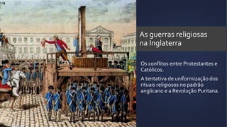 As guerras religiosas
na Inglaterra
Os conflitos entre Protestantes e
Católicos.
A tentativa de uniformização dos
rituais religiosos no padrão
anglicano e a Revolução Puritana.
 