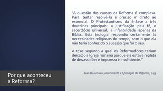 Por que aconteceu
a Reforma?
“A questão das causas da Reforma é complexa.
Para tentar resolvê-la é preciso ir direto ao
essencial. O Protestantismo dá ênfase a três
doutrinas principais: a justificação pela fé, o
sacerdócio universal, a infalibilidade apenas da
Bíblia. Esta teologia respondia certamente às
necessidades religiosas do tempo, sem o que ela
não teria conhecido o sucesso que foi o seu.
A tese segundo a qual os Reformadores teriam
deixado a Igreja romana porque ela estava repleta
de devassidões e impureza é insuficiente.”
Jean Delumeau, Nascimento e Afirmação da Reforma, p.59
 