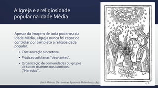 A Igreja e a religiosidade
popular na Idade Média
Apesar da imagem de toda poderosa da
Idade Média, a Igreja nunca foi capaz de
controlar por completo a religiosidade
popular.
 Cristianização sincretista.
 Práticas cotidianas “desviantes”.
 Organização de comunidades ou grupos
de cultos distintos dos católicos.
(“Heresias”).
Ulrich Molitor, De Lamiis et Pythonicis Mulieribus (1489)
 