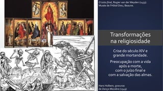 Transformações
na religiosidade
Crise do século XIV e
grande mortandade.
Preocupação com a vida
após a morte,
com o juízo final e
com a salvação das almas.
O Juízo final, Rogier van der Weyden (1433).
Musée de l’Hôtel Dieu, Beaune.
Hans Holbein, gravuras
de Dança Macabra (1549)
 