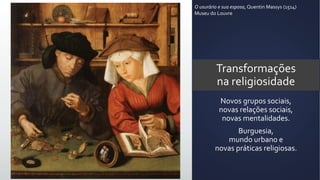 Transformações
na religiosidade
Novos grupos sociais,
novas relações sociais,
novas mentalidades.
Burguesia,
mundo urbano e
novas práticas religiosas.
O usurário e sua esposa, Quentin Massys (1514)
Museu do Louvre
 