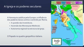 A Igreja e os poderes seculares
A hierarquia católica pela Europa: a influência
dos poderes laicos contra o controle por Roma.
 A questão das Investiduras.
 Ascensão das Monarquias Medievais.
 Autonomia regional na estrutura da Igreja.
O Papado no quadro geopolítico italiano.
 