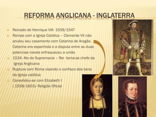 REFORMA ANGLICANA - INGLATERRA
 Reinado de Henrique VIII- 1509/1547
 Rompe com a Igreja Católica – Clemente VII não
anulou seu casamento com Catarina de Aragão.
Catarina era espanhola e a disputa entre as duas
potencias navais enfraqueceu a união
 1534- Ato de Supremacia – Rei torna-se chefe da
Igreja Anglicana
 Ruptura com Roma visando o confisco dos bens
da Igreja católica
 Consolidou-se com Elizabeth I
( 1558/1603)- Religião Oficial
 