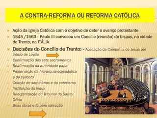 A CONTRA-REFORMA OU REFORMA CATÓLICA
 Ação da Igreja Católica com o objetivo de deter o avanço protestante
 1545 /1563– Paulo III convocou um Concílio (reunião) de bispos, na cidade
de Trento, na ITÁLIA.
 Decisões do Concílio de Trento: - Aceitação da Compahia de Jesus por
Inácio de Loyola
 Confirmação dos sete sacramentos
 Reafirmação da autoridade papal
 Preservação da hierarquia eclesiástica
e do celibato
 Criação de seminários e do catecismo
 Instituição do Index
 Reorganização do Tribunal do Santo
Ofício
 Boas obras e fé para salvação
 