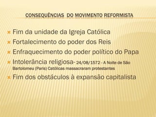 CONSEQUÊNCIAS DO MOVIMENTO REFORMISTA
 Fim da unidade da Igreja Católica
 Fortalecimento do poder dos Reis
 Enfraquecimento do poder político do Papa
 Intolerância religiosa- 24/08/1572 - A Noite de São
Bartolomeu (Paris) Católicas massacraram protestantes
 Fim dos obstáculos à expansão capitalista
 